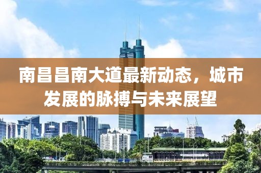 南昌昌南大道最新动态，城市发展的脉搏与未来展望