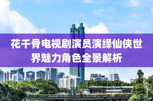 花千骨电视剧演员演绎仙侠世界魅力角色全景解析
