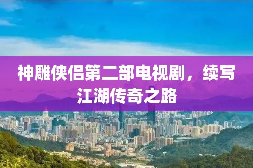 神雕侠侣第二部电视剧，续写江湖传奇之路