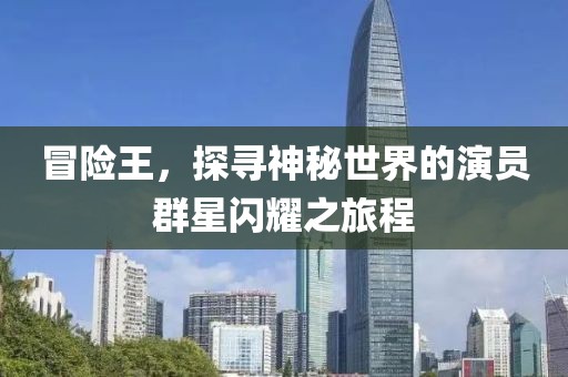 冒险王，探寻神秘世界的演员群星闪耀之旅程