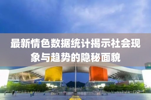 最新情色数据统计揭示社会现象与趋势的隐秘面貌