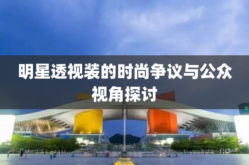 明星透视装的时尚争议与公众视角探讨