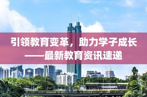 引领教育变革，助力学子成长——最新教育资讯速递