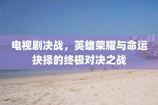 电视剧决战，英雄荣耀与命运抉择的终极对决之战