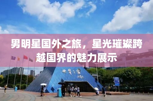 男明星国外之旅，星光璀璨跨越国界的魅力展示