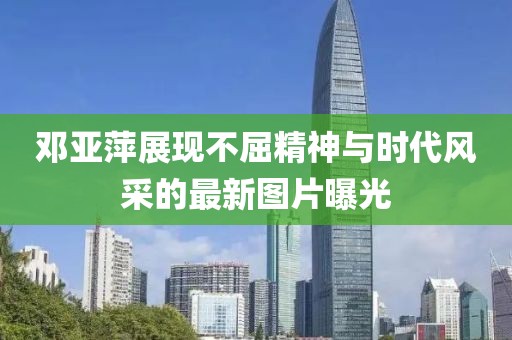 邓亚萍展现不屈精神与时代风采的最新图片曝光