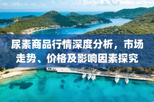 尿素商品行情深度分析，市场走势、价格及影响因素探究
