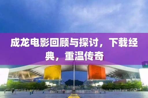成龙电影回顾与探讨，下载经典，重温传奇