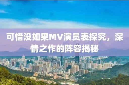 可惜没如果MV演员表探究，深情之作的阵容揭秘