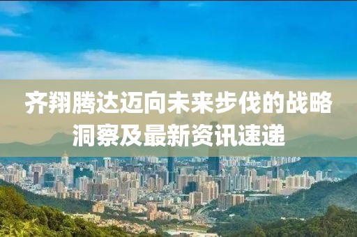 齐翔腾达迈向未来步伐的战略洞察及最新资讯速递