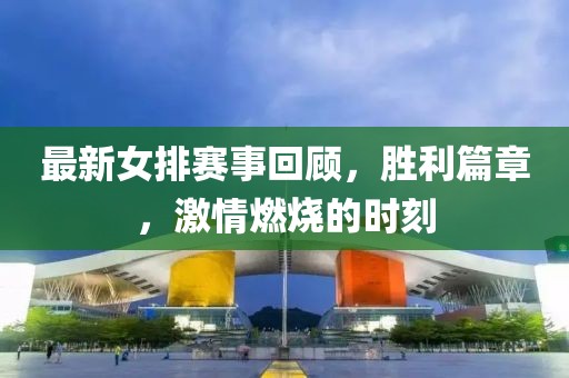 最新女排赛事回顾，胜利篇章，激情燃烧的时刻
