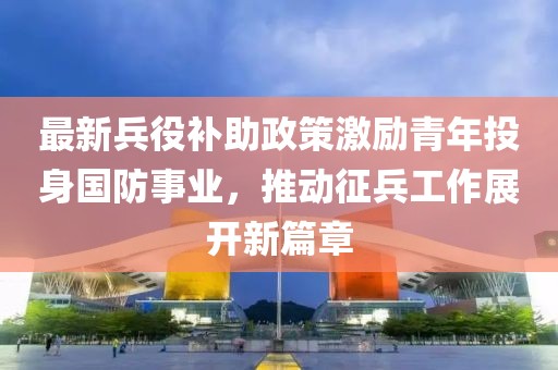 最新兵役补助政策激励青年投身国防事业，推动征兵工作展开新篇章