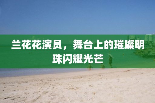 兰花花演员，舞台上的璀璨明珠闪耀光芒