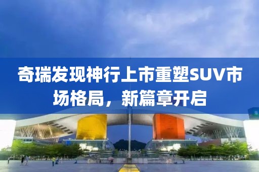 奇瑞发现神行上市重塑SUV市场格局，新篇章开启