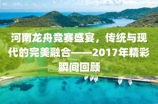 河南龙舟竞赛盛宴，传统与现代的完美融合——2017年精彩瞬间回顾