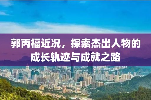 郭丙福近况，探索杰出人物的成长轨迹与成就之路