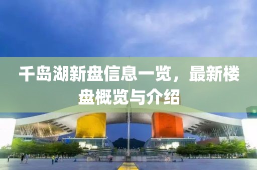 千岛湖新盘信息一览，最新楼盘概览与介绍