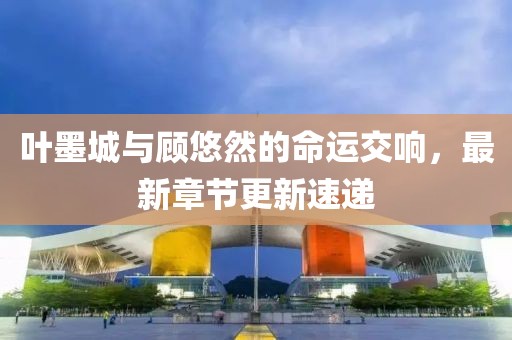 叶墨城与顾悠然的命运交响，最新章节更新速递