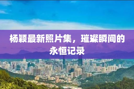 杨颖最新照片集，璀璨瞬间的永恒记录