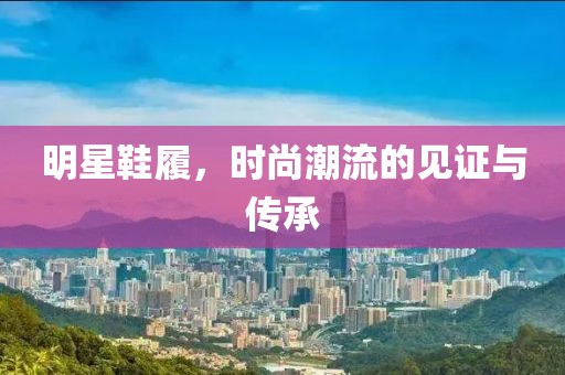明星鞋履，时尚潮流的见证与传承