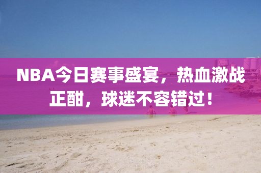 NBA今日赛事盛宴，热血激战正酣，球迷不容错过！