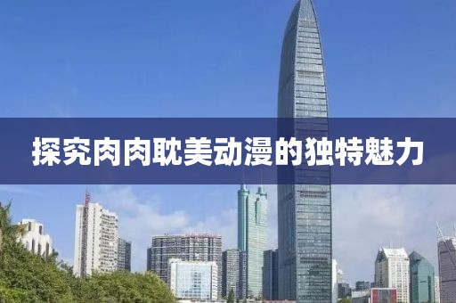 探究肉肉耽美动漫的独特魅力