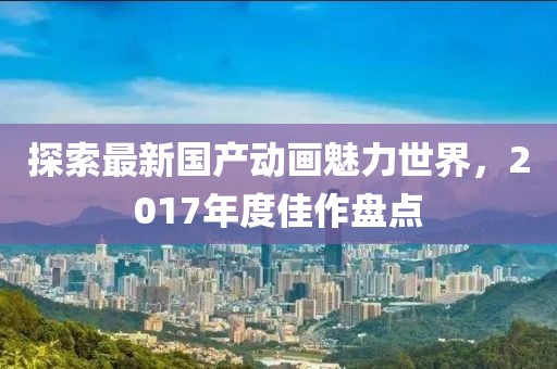 探索最新国产动画魅力世界，2017年度佳作盘点