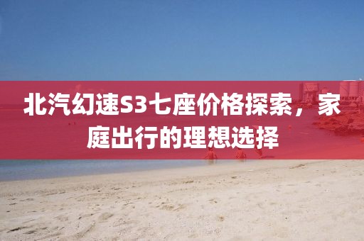 北汽幻速S3七座价格探索，家庭出行的理想选择