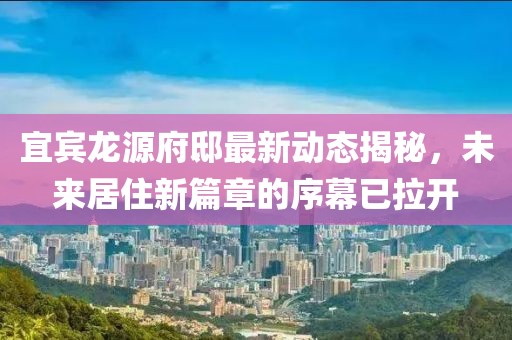 宜宾龙源府邸最新动态揭秘，未来居住新篇章的序幕已拉开
