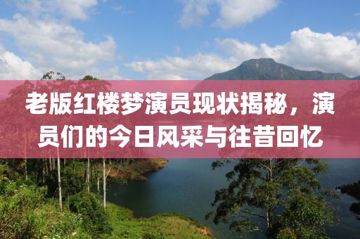 老版红楼梦演员现状揭秘，演员们的今日风采与往昔回忆