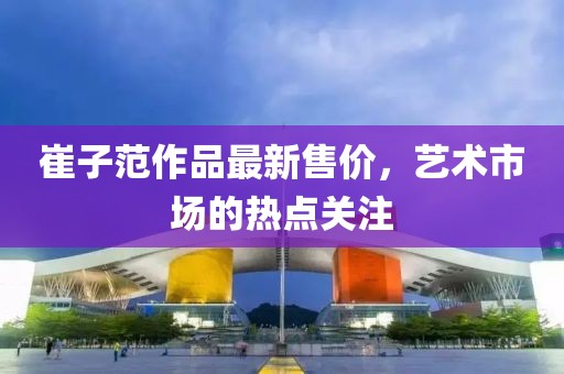 崔子范作品最新售价，艺术市场的热点关注