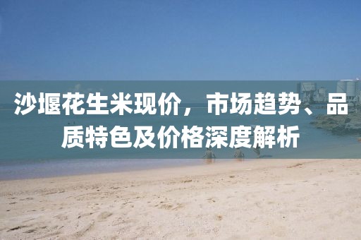 沙堰花生米现价，市场趋势、品质特色及价格深度解析