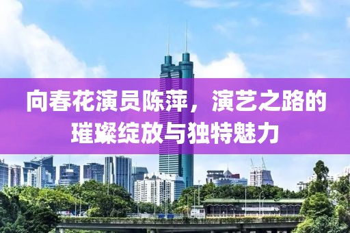 向春花演员陈萍，演艺之路的璀璨绽放与独特魅力