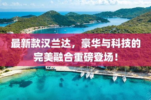 最新款汉兰达，豪华与科技的完美融合重磅登场！