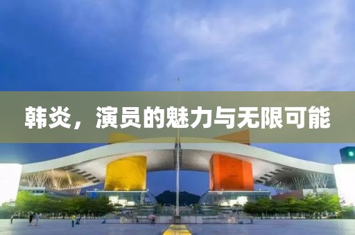 韩炎，演员的魅力与无限可能