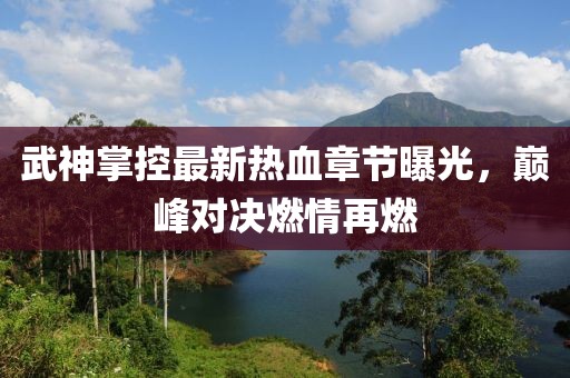 武神掌控最新热血章节曝光，巅峰对决燃情再燃