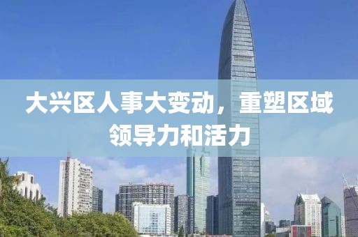 大兴区人事大变动，重塑区域领导力和活力
