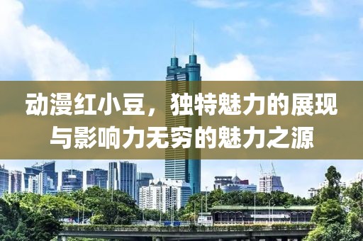 动漫红小豆，独特魅力的展现与影响力无穷的魅力之源