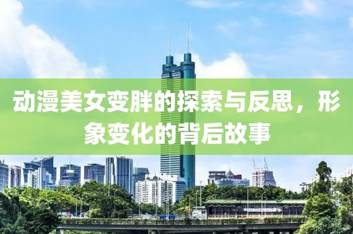 动漫美女变胖的探索与反思，形象变化的背后故事