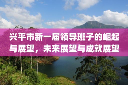 兴平市新一届领导班子的崛起与展望，未来展望与成就展望