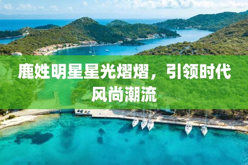 鹿姓明星星光熠熠，引领时代风尚潮流