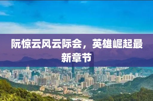 阮惊云风云际会，英雄崛起最新章节