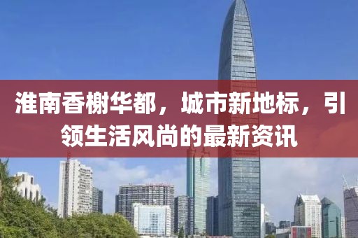 淮南香榭华都，城市新地标，引领生活风尚的最新资讯