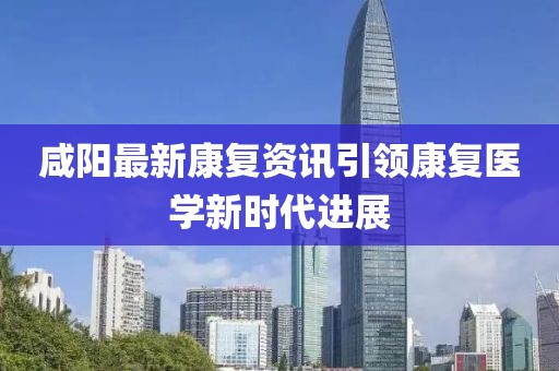咸阳最新康复资讯引领康复医学新时代进展