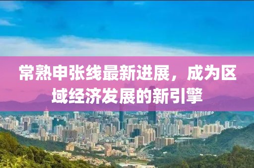 常熟申张线最新进展，成为区域经济发展的新引擎