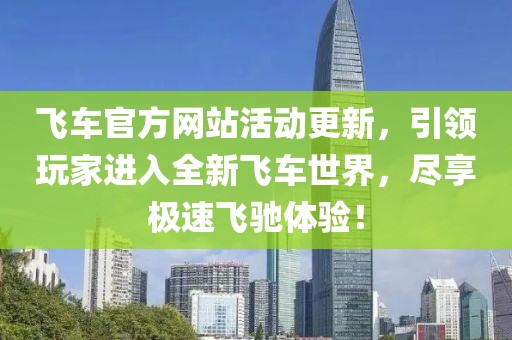 飞车官方网站活动更新，引领玩家进入全新飞车世界，尽享极速飞驰体验！