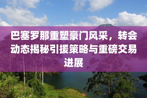 巴塞罗那重塑豪门风采，转会动态揭秘引援策略与重磅交易进展