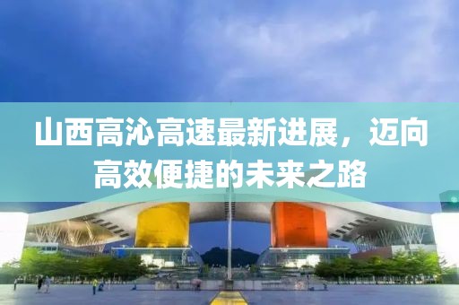 山西高沁高速最新进展，迈向高效便捷的未来之路