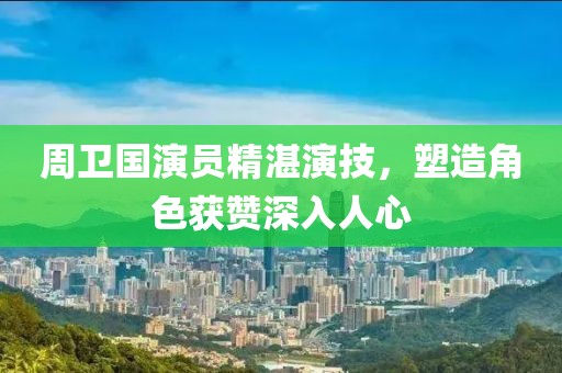 周卫国演员精湛演技，塑造角色获赞深入人心