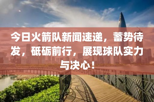 今日火箭队新闻速递，蓄势待发，砥砺前行，展现球队实力与决心！